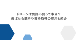 ドローンは免許不要って本当?飛ばせる場所や資格取得の費用も紹介